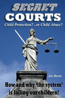 Secret Courts: Child Protection or Child Abuse? How and why 'the system' is failing our children! by Burns, Joe