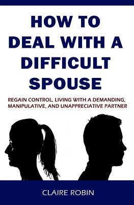 How to Deal with a Difficult Spouse: Regain Control, Living with a Demanding, Manipulative, and Unappreciative Partner by Robin, Claire