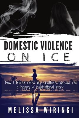 Domestic Violence On Ice: How I transformed my shattered dream into a happy & inspirational story by Wiringi, Melissa