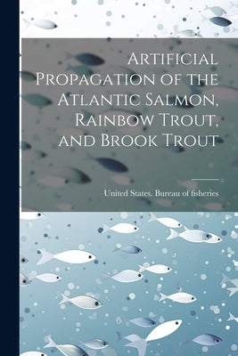 Artificial Propagation of the Atlantic Salmon, Rainbow Trout, and Brook Trout by United States Bureau of Fisheries [