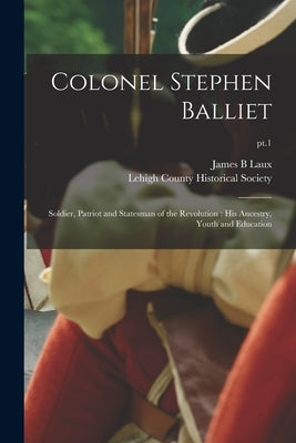 Colonel Stephen Balliet: Soldier, Patriot and Statesman of the Revolution: His Ancestry, Youth and Education; pt.1 by Laux, James B.