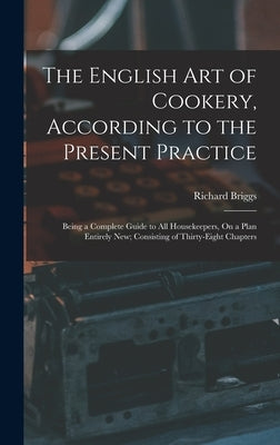 The English Art of Cookery, According to the Present Practice: Being a Complete Guide to All Housekeepers, On a Plan Entirely New; Consisting of Thirt by Briggs, Richard