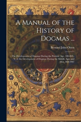 A Manual of the History of Dogmas ...: The Development of Dogmas During the Patristic Age, 100-869.-V. 2. the Development of Dogmas During the Middle by Otten, Bernard John