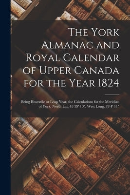 The York Almanac and Royal Calendar of Upper Canada for the Year 1824 [microform]: Being Bissextile or Leap Year, the Calculations for the Meridian of by Anonymous
