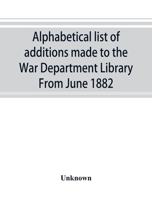 Alphabetical list of additions made to the War Department Library From June 1882 by Unknown