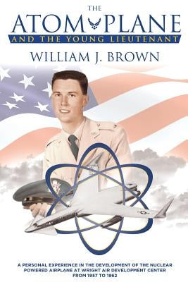The Atom Plane And The Young Lieutenant: A Personal Experience In The Development Of The Nuclear Powered Airplane At Wright Air Development Center Fro by Brown, William J.