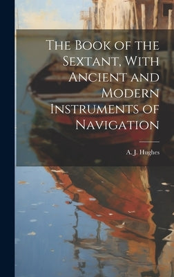 The Book of the Sextant, With Ancient and Modern Instruments of Navigation by Hughes, A. J. (Arthur Joseph) 1880-1