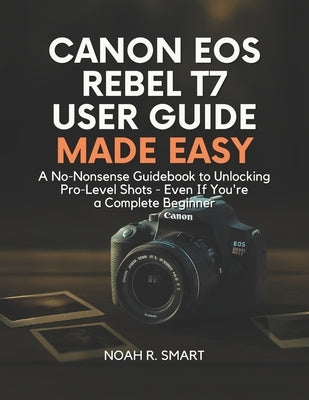 Canon EOS Rebel T7 User Guide: A No-Nonsense Guidebook to Unlocking Pro-Level Shots - Even If You're a Complete Beginner by R. Smart, Noah