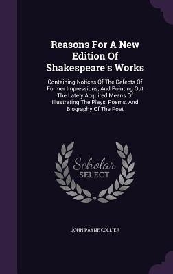 Reasons For A New Edition Of Shakespeare's Works: Containing Notices Of The Defects Of Former Impressions, And Pointing Out The Lately Acquired Means by Collier, John Payne