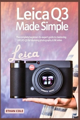 Leica Q3 Made Simple: The Complete Beginner-to-Expert Guide to Mastering the Leica Q3 for Stunning Photography & 8K Video by Cole, Ethan