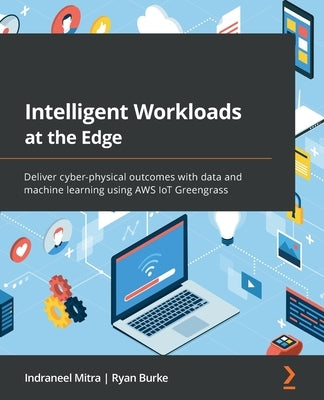 Intelligent Workloads at the Edge: Deliver cyber-physical outcomes with data and machine learning using AWS IoT Greengrass by Mitra, Indraneel
