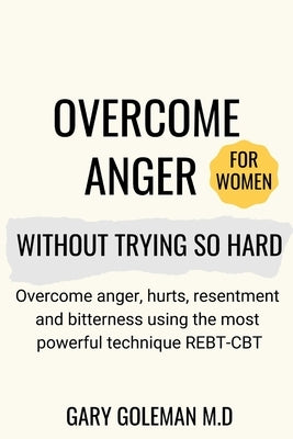 Overcome Anger Without Trying So Hard (for women): Overcome anger, hurts, resentment and bitterness using the most powerful technique REBT-CBT by Goleman M. D., Gary