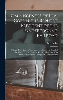 Reminiscences of Levi Coffin, the Reputed President of the Underground Railroad: Being a Brief History of the Labors of a Lifetime in Behalf of the Sl by Coffin, Levi