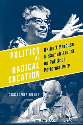 Politics as Radical Creation: Herbert Marcuse and Hannah Arendt on Political Performativity by Holman, Christopher