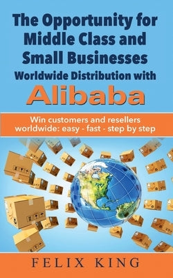 The Opportunity for Middle Class and Small Businesses: Worldwide Distribution with Alibaba: Win customers and resellers worldwide: easy - fast - step by King, Felix