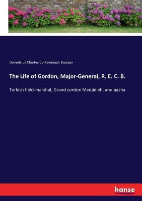 The Life of Gordon, Major-General, R. E. C. B.: Turkish field-marshal, Grand cordon Medjidieh, and pasha by Boulger, Demetrius Charles De Kavanagh