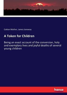 A Token for Children: Being an exact account of the conversion, holy and exemplary lives and joyful deaths of several young children by Mather, Cotton