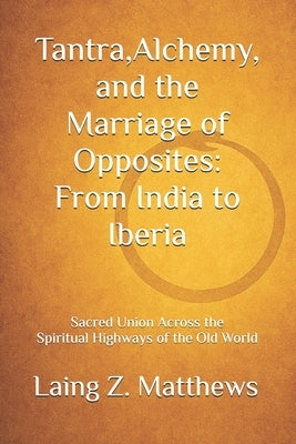 Tantra, Alchemy, and the Marriage of Opposites: From India to Iberia: Sacred Union Across the Spiritual Highways of the Old World by Matthews, Laing Z.