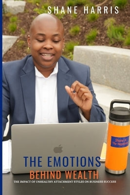 The Emotions Behind Wealth: The Impact of Unhealthy Attachment Styles On Business Success by Harris, Shane