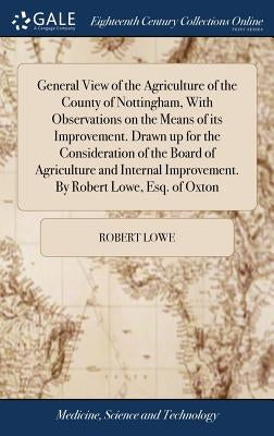 General View of the Agriculture of the County of Nottingham, With Observations on the Means of its Improvement. Drawn up for the Consideration of the by Lowe, Robert