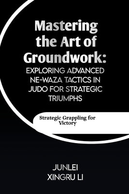 Mastering the Art of Groundwork: Exploring Advanced Ne-waza Tactics in Judo for Strategic Triumphs: Unlocking the Secrets of Effective Ground Combat i by Xingru Li, Junlei