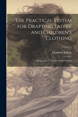 The Practical System for Drafting Ladies' and Children's Clothing: Designed for Use in the Public Schools; Volume 1 by Blakely, Elizabeth