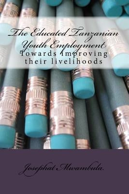 The Educated Tanzanian youth employment: Towards improving their livelihoods by Mwambula, Josephat Richard
