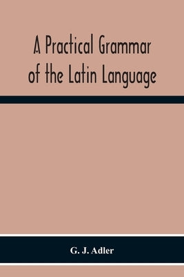 A Practical Grammar Of The Latin Language; With Perpetual Exercises In Speaking And Writing; For Use Of Schools, Colleges, And Private Learners by J. Adler, G.