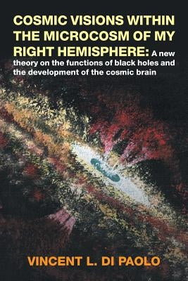 Cosmic Visions Within the Microcosm of My Right Hemisphere: A New Theory on the Functions of Black Holes and the Development of the Cosmic Brain by Di Paolo, Vincent L.