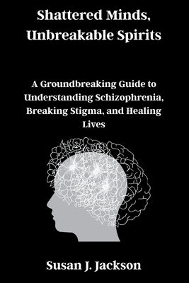 Shattered Minds, Unbreakable Spirits: A Groundbreaking Guide to Understanding Schizophrenia, Breaking Stigma, and Healing Lives by Jackson, Susan J.
