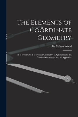 The Elements of Coördinate Geometry: In Three Parts. I. Cartesian Geometry. Ii. Quaternions. Iii. Modern Geometry, and an Appendix by Wood, De Volson