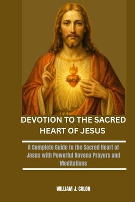 Devotion to the Sacred Heart of Jesus: A Complete Guide to the Sacred Heart of Jesus with Powerful Novena Prayers and Meditations by J. Colon, William