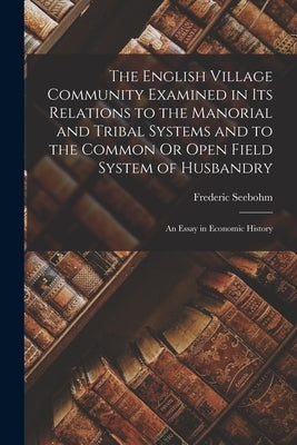 The English Village Community Examined in Its Relations to the Manorial and Tribal Systems and to the Common Or Open Field System of Husbandry: An Ess by Seebohm, Frederic