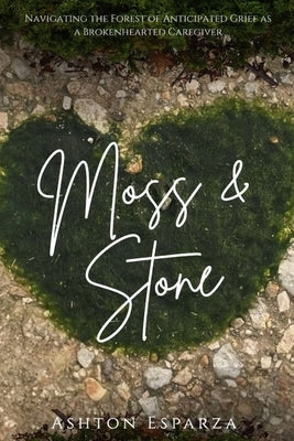 Moss & Stone Navigating a Forest of Anticipated Grief as a Broken Hearted Caregiver by Esparza, Ashton