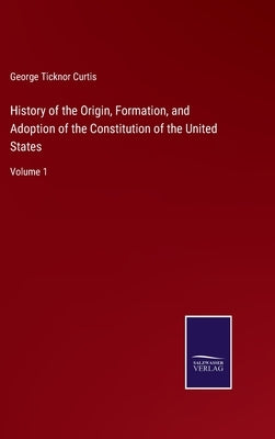 History of the Origin, Formation, and Adoption of the Constitution of the United States: Volume 1 by Curtis, George Ticknor