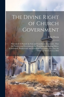 The Divine Right of Church Government: Wherein it is Proved, by Fair and Conclusive Arguments, That the Presbyterian Government, by Preaching and Ruli by Owen, John