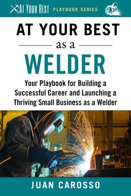At Your Best as a Welder: Your Playbook for Building a Successful Career and Launching a Thriving Small Business as a Welder by Carosso, Juan