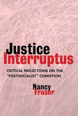 Justice Interruptus: Critical Reflections on the Postsocialist Condition by Fraser, Nancy