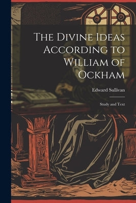 The Divine Ideas According to William of Ockham: Study and Text by Sullivan, Edward