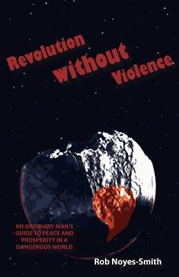 Revolution Without Violence: An Ordinary Man's Guide to Peace and Prosperity in a Dangerous World by Noyes-Smith, Rob