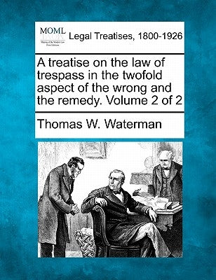 A treatise on the law of trespass in the twofold aspect of the wrong and the remedy. Volume 2 of 2 by Waterman, Thomas W.