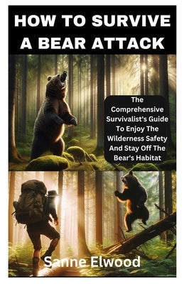 How to Survive a Bear Attack: The Comprehensive Survivalist's Guide To Enjoy The Wilderness Safety And Stay Off The Bear's Habitat by Elwood, Sanne