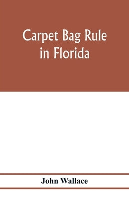 Carpet bag rule in Florida. The inside workings of the reconstruction of civil government in Florida after the close of the civil war by Wallace, John