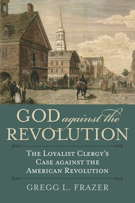 God Against the Revolution: The Loyalist Clergy's Case Against the American Revolution by Frazer, Gregg L.