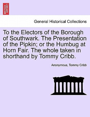 To the Electors of the Borough of Southwark. the Presentation of the Pipkin; Or the Humbug at Horn Fair. the Whole Taken in Shorthand by Tommy Cribb. by Anonymous
