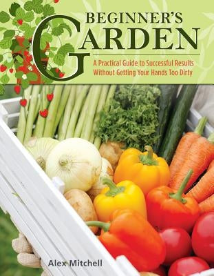 Beginner's Garden: A Practical Guide to Growing Vegetables & Fruit Without Getting Your Hands Too Dirty by Mitchell, Alex