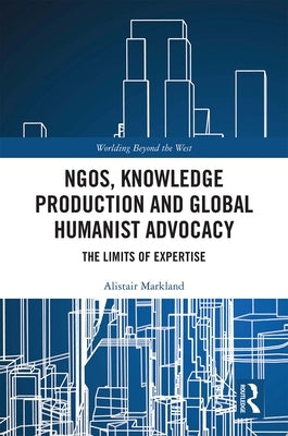 Ngos, Knowledge Production and Global Humanist Advocacy: The Limits of Expertise by Markland, Alistair