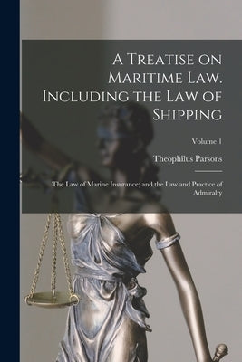 A Treatise on Maritime law. Including the law of Shipping; the law of Marine Insurance; and the law and Practice of Admiralty; Volume 1 by Parsons, Theophilus