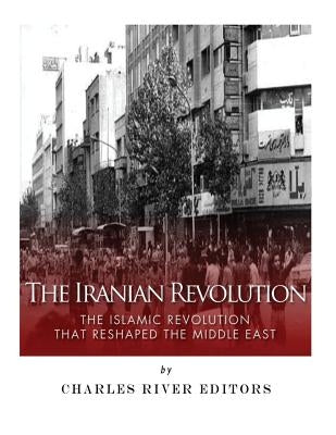 The Iranian Revolution: The Islamic Revolution That Reshaped the Middle East by Charles River