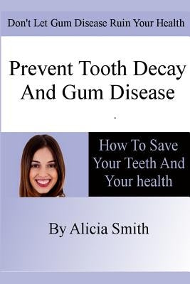 Prevent Tooth Decay and Gum Disease - How To Save Your Teeth And Your Health by Smith, Alicia